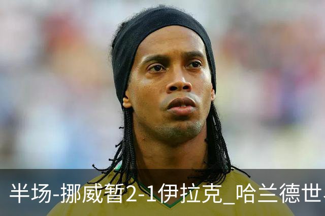 半场-挪威暂2-1伊拉克 哈兰德世界杯首秀梅开二度侯赛因破门